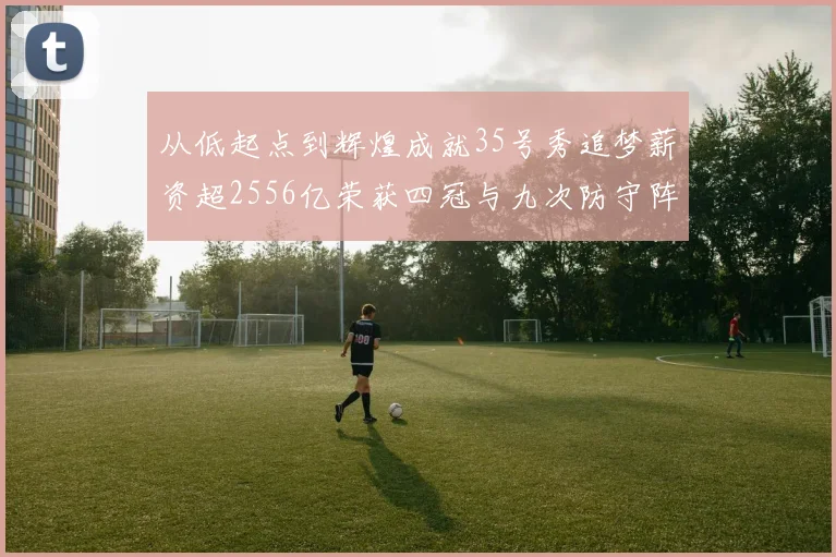 从低起点到辉煌成就35号秀追梦薪资超2556亿荣获四冠与九次防守阵容