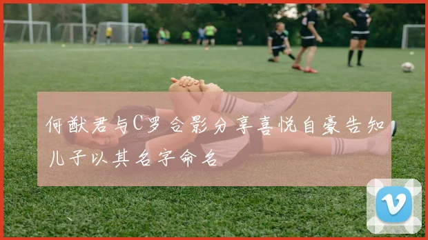 何猷君与C罗合影分享喜悦自豪告知儿子以其名字命名
