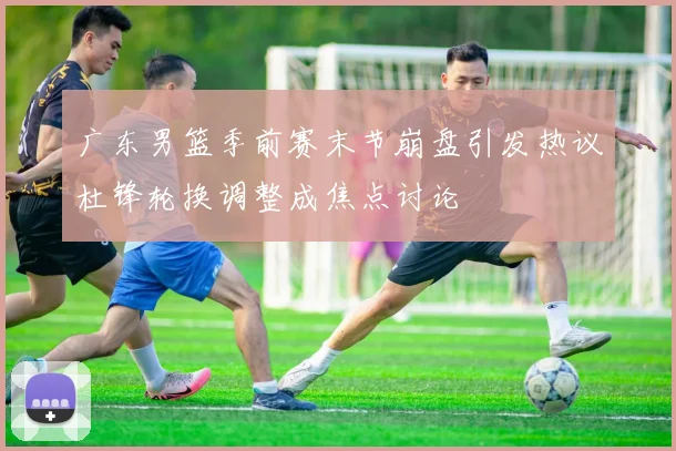 广东男篮季前赛末节崩盘引发热议杜锋轮换调整成焦点讨论