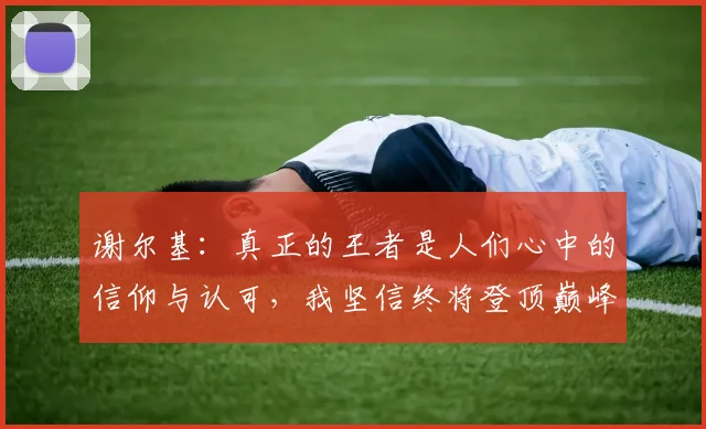 谢尔基：真正的王者是人们心中的信仰与认可，我坚信终将登顶巅峰之路
