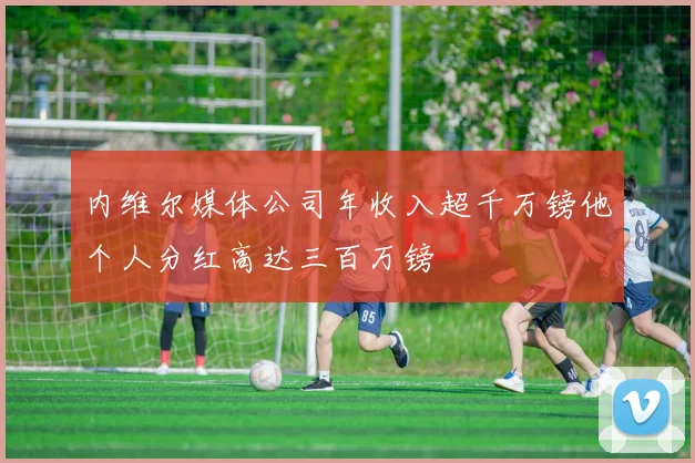 内维尔媒体公司年收入超千万镑他个人分红高达三百万镑
