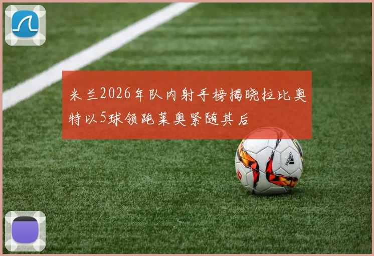 米兰2026年队内射手榜揭晓拉比奥特以5球领跑莱奥紧随其后