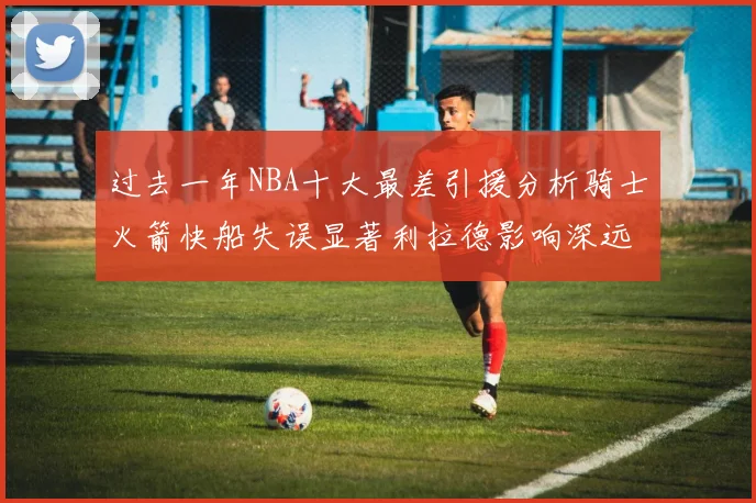 过去一年NBA十大最差引援分析骑士火箭快船失误显著利拉德影响深远
