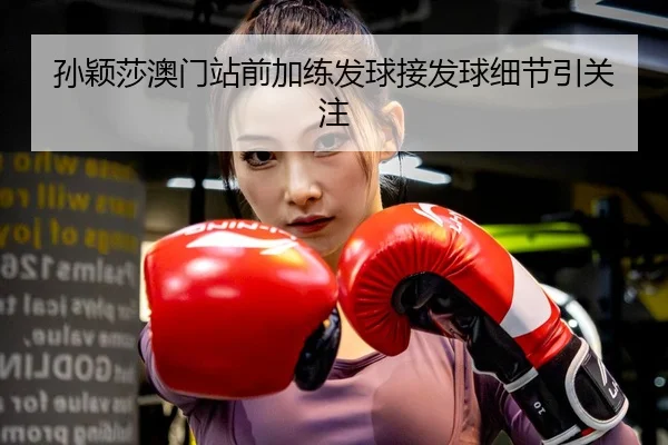 孙颖莎澳门站前加练发球接发球细节引关注